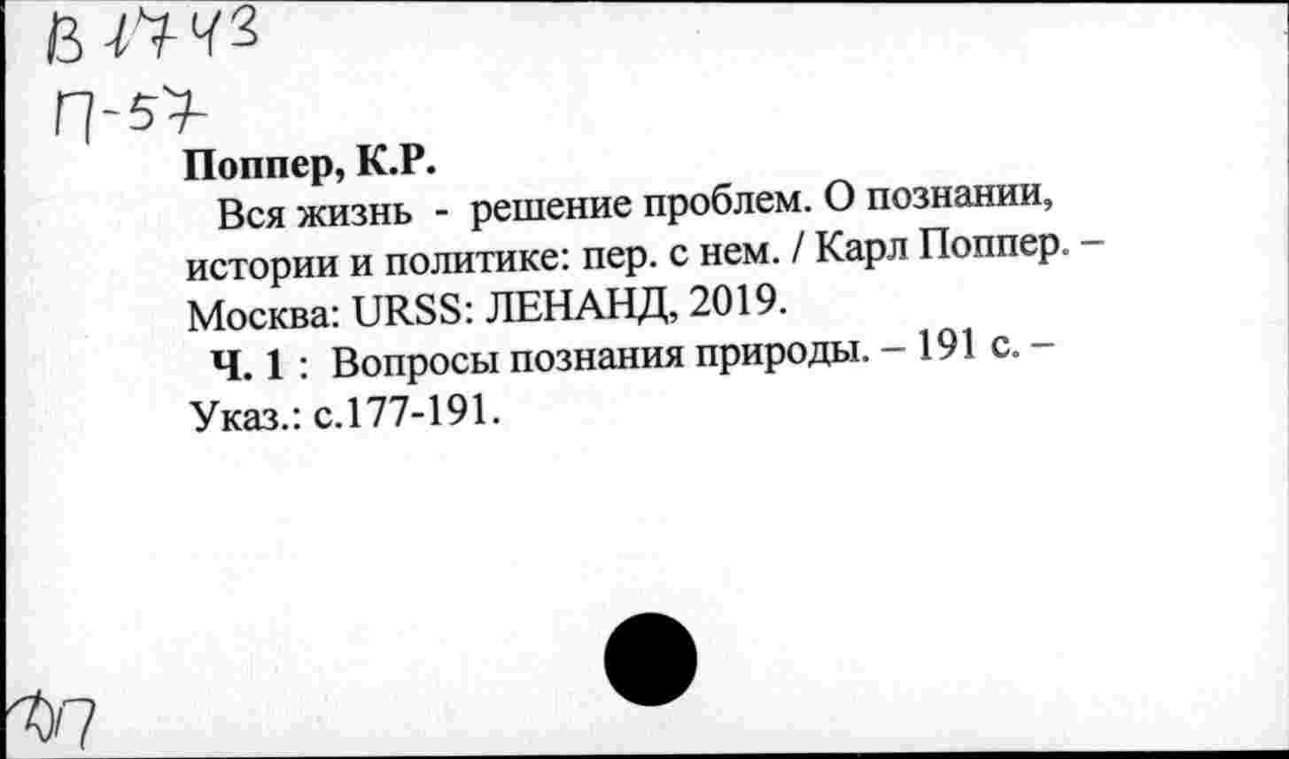 ﻿Поппер, К.Р.
Вся жизнь - решение проблем. О познании, истории и политике: пер. с нем. / Карл Поппер, Москва: URSS: ЛЕН АНД, 2019.
Ч. 1 : Вопросы познания природы. -191с.-Указ.: с.177-191.